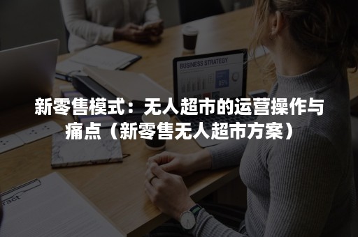 新零售模式：无人超市的运营操作与痛点（新零售无人超市方案）