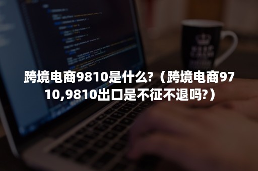 跨境电商9810是什么?（跨境电商9710,9810出口是不征不退吗?）