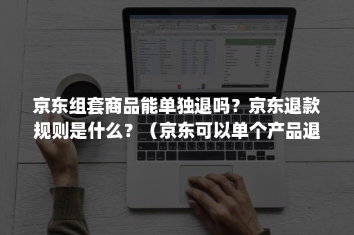 京东组套商品能单独退吗？京东退款规则是什么？（京东可以单个产品退吗）