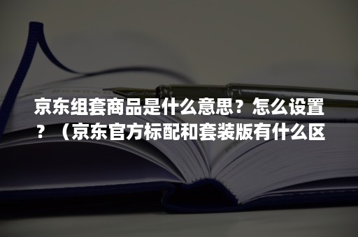 京东组套商品是什么意思？怎么设置？（京东官方标配和套装版有什么区别）