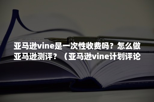 亚马逊vine是一次性收费吗？怎么做亚马逊测评？（亚马逊vine计划评论超过30个）