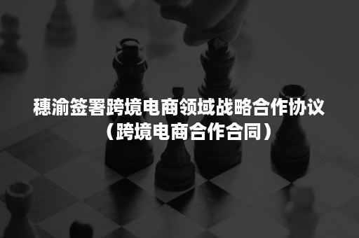 穗渝签署跨境电商领域战略合作协议（跨境电商合作合同）