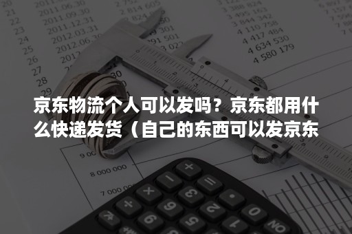 京东物流个人可以发吗？京东都用什么快递发货（自己的东西可以发京东快递吗）