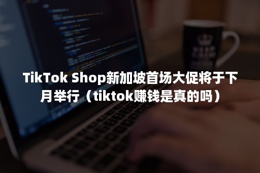 TikTok Shop新加坡首场大促将于下月举行（tiktok赚钱是真的吗）