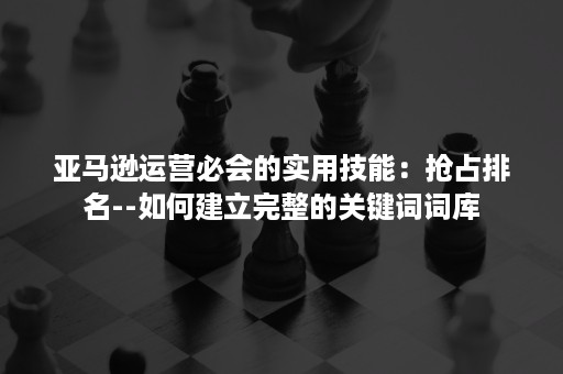 亚马逊运营必会的实用技能：抢占排名--如何建立完整的关键词词库