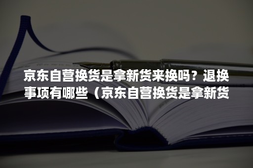京东自营换货是拿新货来换吗?退换事项有哪些(京东自营换货是拿新货来换吗?退换事项有哪些法律规定) 京东自营换货是拿新货来换吗?退换事项有哪些(京东自营换货是拿新货来换吗?退换事项有哪些法律规定)