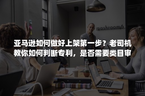 亚马逊如何做好上架第一步？老司机教你如何判断专利，是否需要类目审核？