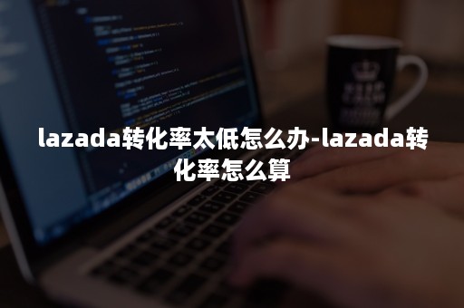 lazada转化率太低怎么办-lazada转化率怎么算 lazada转化率太低怎么办-lazada转化率怎么算