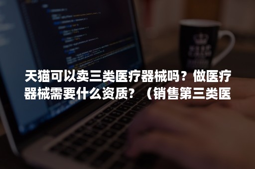 天猫可以卖三类医疗器械吗？做医疗器械需要什么资质？（销售第三类医疗器械需要什么资质）