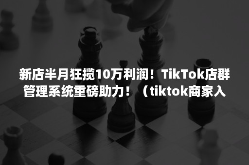 新店半月狂揽10万利润！TikTok店群管理系统重磅助力！（tiktok商家入驻）