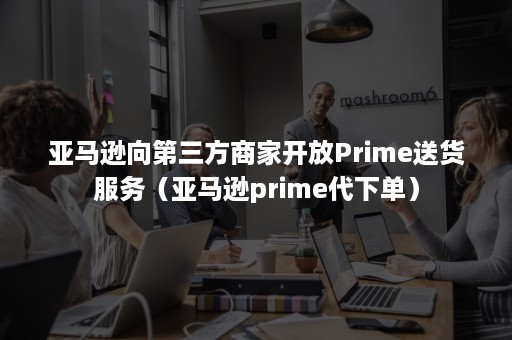 亚马逊向第三方商家开放Prime送货服务（亚马逊prime代下单）