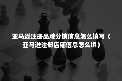 亚马逊注册品牌分销信息怎么填写（亚马逊注册店铺信息怎么填）