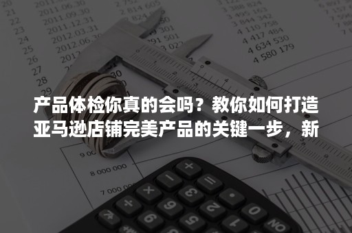 产品体检你真的会吗？教你如何打造亚马逊店铺完美产品的关键一步，新手亚马逊如何运营！