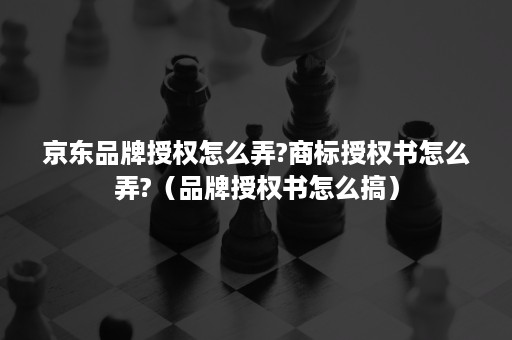 京东品牌授权怎么弄?商标授权书怎么弄?（品牌授权书怎么搞）