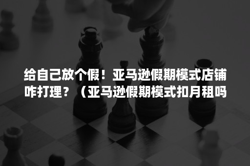 给自己放个假！亚马逊假期模式店铺咋打理？（亚马逊假期模式扣月租吗）