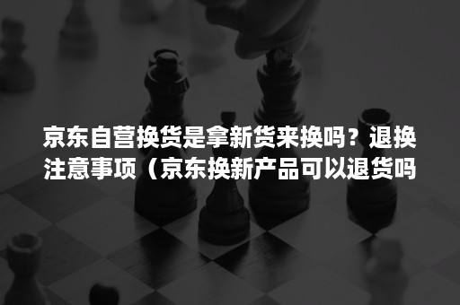 京东自营换货是拿新货来换吗？退换注意事项（京东换新产品可以退货吗）