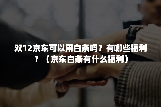 双12京东可以用白条吗？有哪些福利？（京东白条有什么福利）