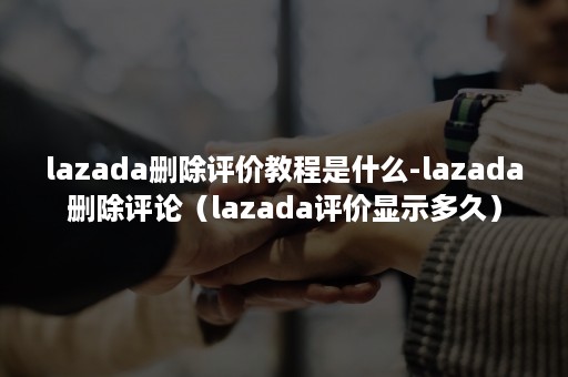 lazada删除评价教程是什么-lazada删除评论（lazada评价显示多久）