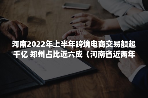 河南2022年上半年跨境电商交易额超千亿 郑州占比近六成（河南省近两年对跨境电商政策）