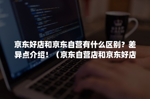 京东好店和京东自营有什么区别？差异点介绍！（京东自营店和京东好店有什么区别）