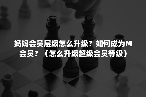 妈妈会员层级怎么升级？如何成为M会员？（怎么升级超级会员等级）