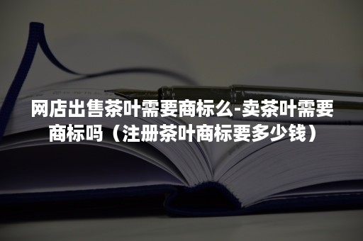 网店出售茶叶需要商标么-卖茶叶需要商标吗（注册茶叶商标要多少钱）