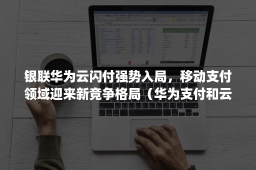 银联华为云闪付强势入局,移动支付领域迎来新竞争格局(华为支付和云闪付) 银联华为云闪付强势入局,移动支付领域迎来新竞争格局(华为支付和云闪付)