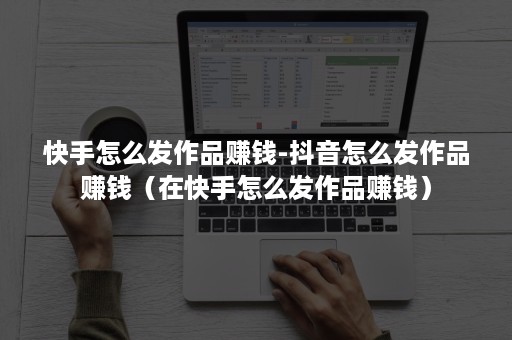 快手怎么发作品赚钱-抖音怎么发作品赚钱（在快手怎么发作品赚钱）