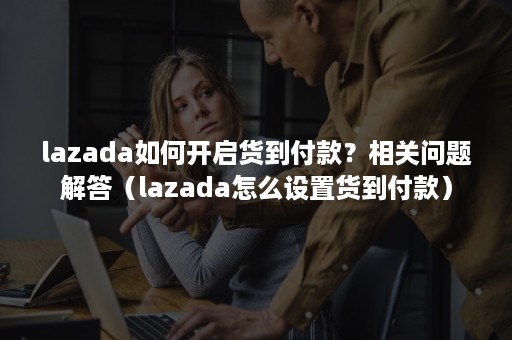 lazada如何开启货到付款？相关问题解答（lazada怎么设置货到付款）