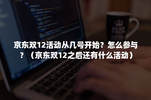 京东双12活动从几号开始?怎么参与?(京东双12之后还有什么活动) 京东双12活动从几号开始?怎么参与?(京东双12之后还有什么活动)