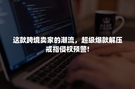 这款跨境卖家的潮流，超级爆款解压戒指侵权预警!