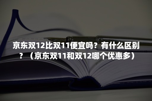 京东双12比双11便宜吗？有什么区别？（京东双11和双12哪个优惠多）