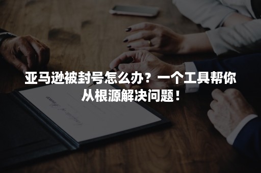 亚马逊被封号怎么办？一个工具帮你从根源解决问题！