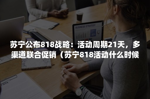 苏宁公布818战略：活动周期21天，多渠道联合促销（苏宁818活动什么时候开始）