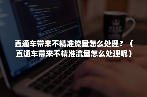 直通车带来不精准流量怎么处理？（直通车带来不精准流量怎么处理呢）