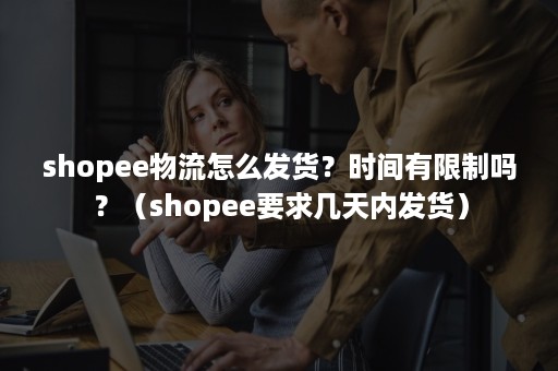 shopee物流怎么发货？时间有限制吗？（shopee要求几天内发货）