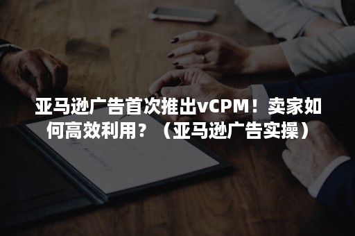 亚马逊广告首次推出vCPM！卖家如何高效利用？（亚马逊广告实操）