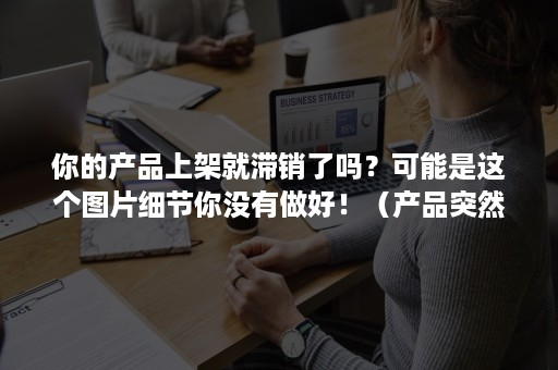 你的产品上架就滞销了吗？可能是这个图片细节你没有做好！（产品突然下架）