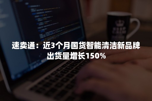 速卖通：近3个月国货智能清洁新品牌出货量增长150%