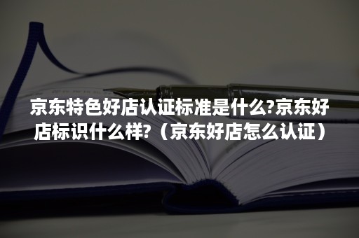 京东特色好店认证标准是什么?京东好店标识什么样?（京东好店怎么认证）