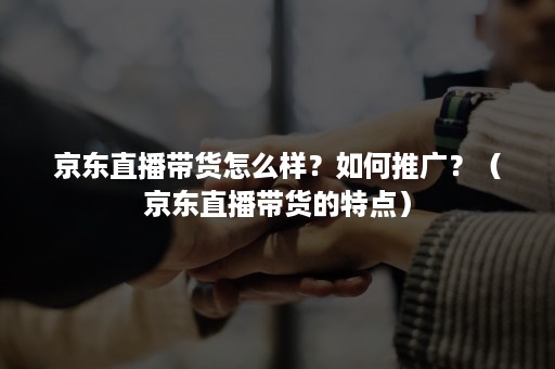 京东直播带货怎么样?如何推广?(京东直播带货的特点) 京东直播带货怎么样?如何推广?(京东直播带货的特点)