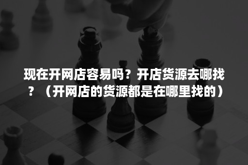 现在开网店容易吗？开店货源去哪找？（开网店的货源都是在哪里找的）