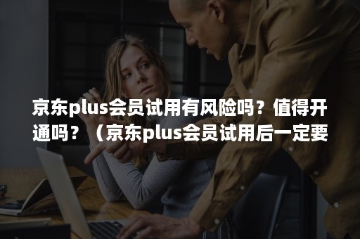 京东plus会员试用有风险吗？值得开通吗？（京东plus会员试用后一定要买吗）