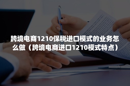 跨境电商1210保税进口模式的业务怎么做（跨境电商进口1210模式特点）