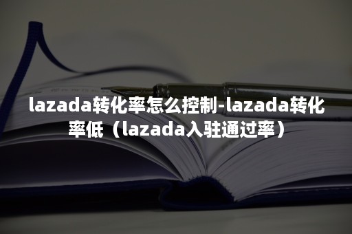 lazada转化率怎么控制-lazada转化率低（lazada入驻通过率）