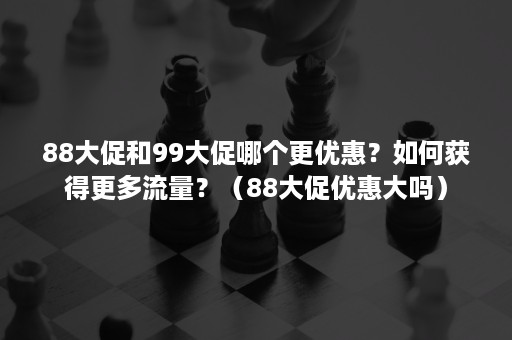 88大促和99大促哪个更优惠？如何获得更多流量？（88大促优惠大吗）