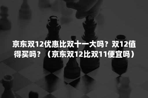 京东双12优惠比双十一大吗？双12值得买吗？（京东双12比双11便宜吗）