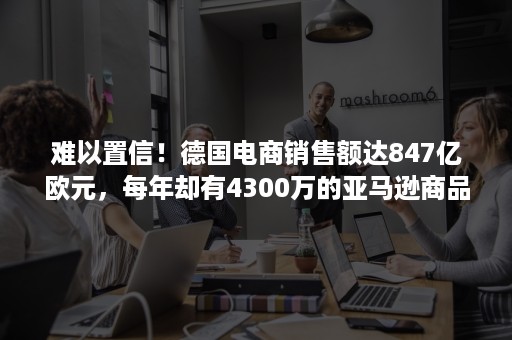 难以置信！德国电商销售额达847亿欧元，每年却有4300万的亚马逊商品退货