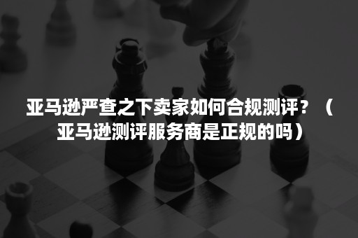 亚马逊严查之下卖家如何合规测评？（亚马逊测评服务商是正规的吗）