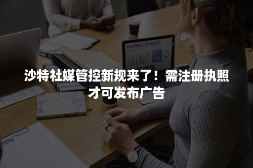 沙特社媒管控新规来了！需注册执照才可发布广告